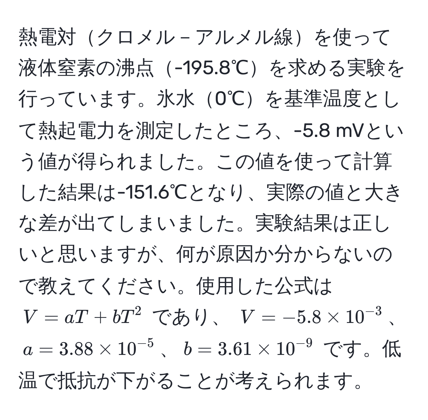 熱電対クロメル－アルメル線を使って液体窒素の沸点-195.8℃を求める実験を行っています。氷水0℃を基準温度として熱起電力を測定したところ、-5.8 mVという値が得られました。この値を使って計算した結果は-151.6℃となり、実際の値と大きな差が出てしまいました。実験結果は正しいと思いますが、何が原因か分からないので教えてください。使用した公式は $V = aT + bT^(2$ であり、 $V = -5.8 * 10^-3)$、$a = 3.88 * 10^(-5)$、$b = 3.61 * 10^(-9)$ です。低温で抵抗が下がることが考えられます。