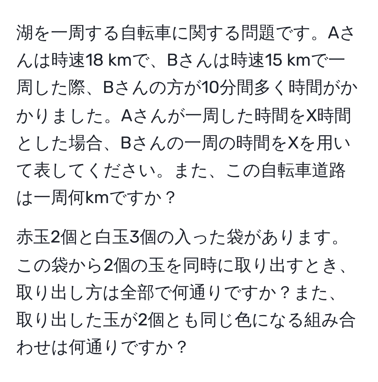 湖を一周する自転車に関する問題です。Aさんは時速18 kmで、Bさんは時速15 kmで一周した際、Bさんの方が10分間多く時間がかかりました。Aさんが一周した時間をX時間とした場合、Bさんの一周の時間をXを用いて表してください。また、この自転車道路は一周何kmですか？

赤玉2個と白玉3個の入った袋があります。この袋から2個の玉を同時に取り出すとき、取り出し方は全部で何通りですか？また、取り出した玉が2個とも同じ色になる組み合わせは何通りですか？