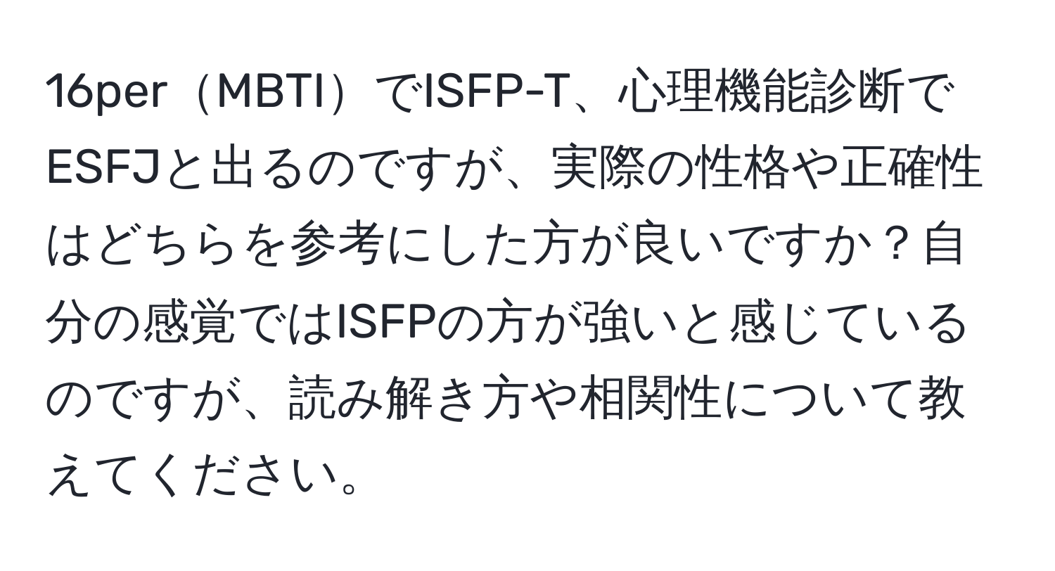 16perMBTIでISFP-T、心理機能診断でESFJと出るのですが、実際の性格や正確性はどちらを参考にした方が良いですか？自分の感覚ではISFPの方が強いと感じているのですが、読み解き方や相関性について教えてください。