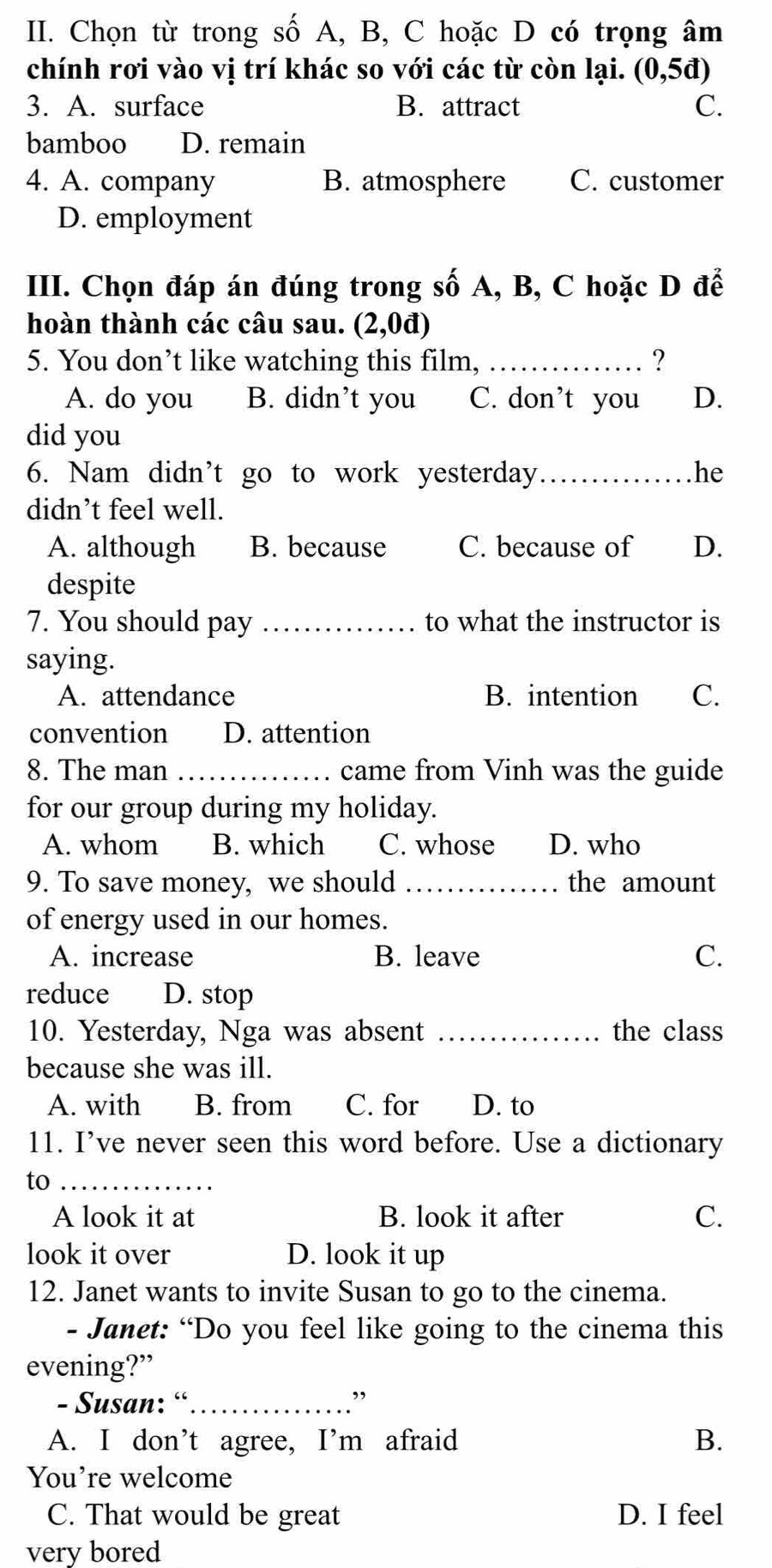 Chọn từ trong số A, B, C hoặc D có trọng âm
chính rơi vào vị trí khác so với các từ còn lại. (0,5d)
3. A. surface B. attract C.
bamboo D. remain
4. A. company B. atmosphere C. customer
D. employment
III. Chọn đáp án đúng trong số A, B, C hoặc D để
hoàn thành các câu sau. (2,0i D
5. You don’t like watching this film, _?
A. do you B. didn’t you C. don’t you D.
did you
6. Nam didn’t go to work yesterday _he
didn’t feel well.
A. although B. because C. because of D.
despite
7. You should pay _to what the instructor is
saying.
A. attendance B. intention C.
convention D. attention
8. The man _came from Vinh was the guide
for our group during my holiday.
A. whom B. which C. whose D. who
9. To save money, we should _the amount
of energy used in our homes.
A. increase B. leave C.
reduce D. stop
10. Yesterday, Nga was absent _the class
because she was ill.
A. with B. from C. for D. to
11. I’ve never seen this word before. Use a dictionary
to_
A look it at B. look it after C.
look it over D. look it up
12. Janet wants to invite Susan to go to the cinema.
- Janet: “Do you feel like going to the cinema this
evening?”
- Susan: “_
,
A. I don’t agree, I'm afraid B.
You’re welcome
C. That would be great D. I feel
very bored