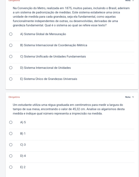 Na Convenção do Metro, realizada em 1875, muitos países, incluindo o Brasil, aderiram
a um sistema de padronização de medidas. Este sistema estabelece uma única
unidade de medida para cada grandeza, seja ela fundamental, como aquelas
funcionalmente independentes de outras, ou desenvolvidas, derivadas de uma
grandeza fundamental. Qual é o sistema ao qual se refere esse texto?
A) Sistema Global de Mensuração
B) Sistema Internacional de Coordenação Métrica
C) Sistema Unificado de Unidades Fundamentais
D) Sistema Internacional de Unidades
E) Sistema Único de Grandezas Universais
Obrigatória Nota: 1
Um estudante utiliza uma régua graduada em centímetros para medir a largura do
tampo de sua mesa, encontrando o valor de 45, 32 cm. Analise os algarismos desta
medida e indique qual número representa a imprecisão na medida.
A) 5
B) 1
C) 3
D) 4
E) 2