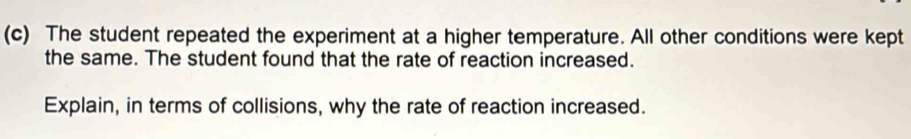 The student repeated the experiment at a higher temperature. All other conditions were kept 
the same. The student found that the rate of reaction increased. 
Explain, in terms of collisions, why the rate of reaction increased.