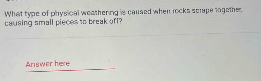 What type of physical weathering is caused when rocks scrape together, 
causing small pieces to break off? 
Answer here
