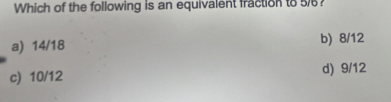 Which of the following is an equivalent fraction to 5/?
a) 14/18
b) 8/12
c) 10/12 d) 9/12