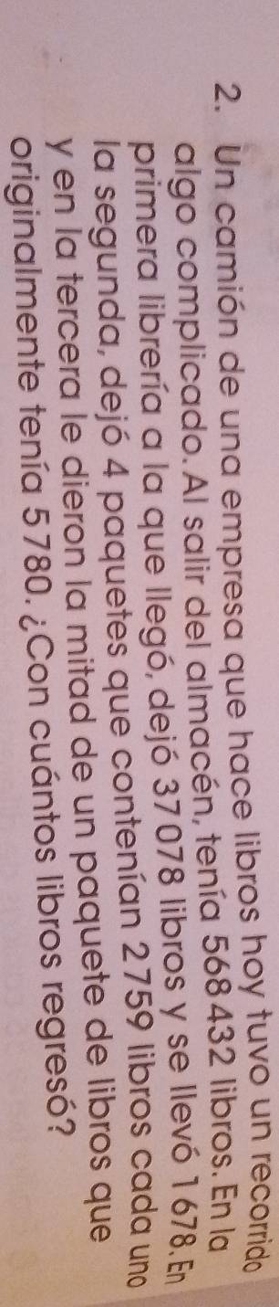 Un camión de una empresa que hace libros hoy tuvo un recorrido 
algo complicado. Al salir del almacén, tenía 568 432 libros. En la 
primera librería a la que llegó, dejó 37078 libros y se llevó 1678. En 
la segunda, dejó 4 paquetes que contenían 2759 libros cada uno 
y en la tercera le dieron la mitad de un paquete de libros que 
originalmente tenía 5780. ¿Con cuántos libros regresó?
