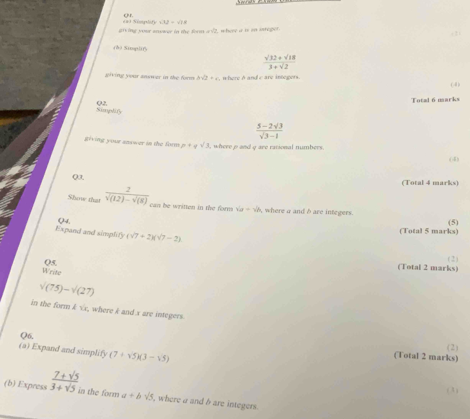 QI. 
(a) Simplify sqrt(32)+sqrt(18)
giving your answer in the form asqrt(2) , where a is an integer. 
(b) Simplify
 (sqrt(32)+sqrt(18))/3+sqrt(2) 
giving your answer in the form bsqrt(2)+c , where band c are integers. 
(4) 
Q2, 
Total 6 marks 
Simplify
 (5-2sqrt(3))/sqrt(3)-1 
giving your answer in the form p+qsqrt(3) , where p and q are rational numbers. 
(4) 
Q3. 
(Total 4 marks) 
Show that frac 2sqrt((12)-sqrt (8)) can be written in the form sqrt(a)+sqrt(b) , where a and b are integers. 
Q4. (5) 
Expand and simplify (sqrt(7)+2)(sqrt(7)-2). 
(Total 5 marks) 
Q5. 
( 2 ) 
(Total 2 marks) 
Write
sqrt((75))-sqrt((27))
in the form k √x, where k and x are integers. 
Q6. 
(a) Expand and simplify (7+sqrt(5))(3-sqrt(5))
(2) 
(Total 2 marks) 
(3) 
(b) Express  (7+sqrt(5))/3+sqrt(5)  in the form a+bsqrt(5) , where a and b are integers.