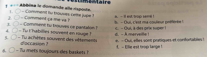 entaire
1 Abbina le domande alle risposte.
1. - Comment tu trouves cette jupe ? a. - Il est trop serré !
2. - Comment ça me va ?
b. - Oui, c'est ma couleur préférée !
3. - Comment tu trouves ce pantalon ? c. - Oui, à des prix super !
4. - Tu t’habilles souvent en rouge ? d. - À merveille !
5. - Tu achètes souvent des vêtements e. - Oui, elles sont pratiques et confortables !
d'occasion ?
f. - Elle est trop large !
6. - Tu mets toujours des baskets ?