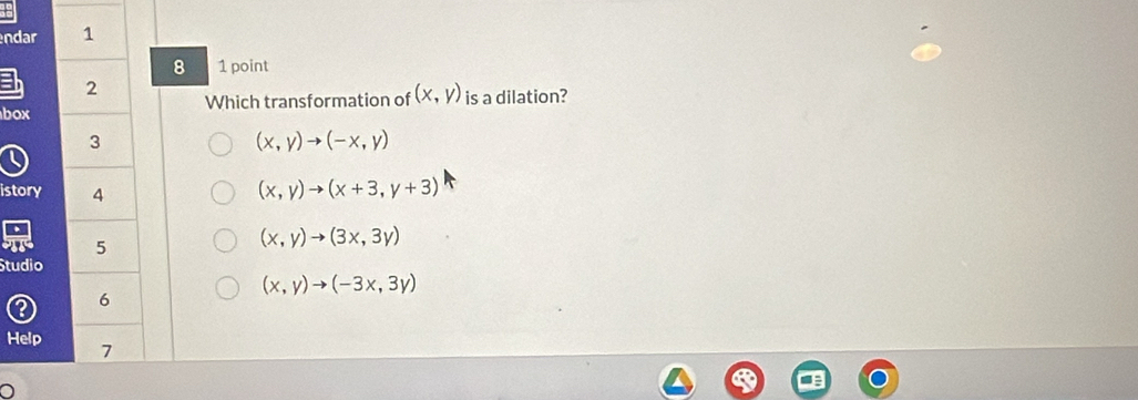 ndar 1
8 1 point
2
box Which transformation of (x,y) is a dilation?
3
(x,y)to (-x,y)
istory 4
(x,y)to (x+3,y+3)
5
(x,y)to (3x,3y)
Studio
(x,y)to (-3x,3y)
6
Help 7