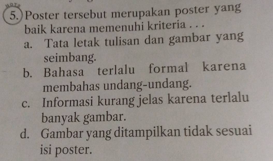 5.)Poster tersebut merupakan poster yang
baik karena memenuhi kriteria . . .
a. Tata letak tulisan dan gambar yang
seimbang.
b. Bahasa terlalu formal karena
membahas undang-undang.
c. Informasi kurang jelas karena terlalu
banyak gambar.
d. Gambar yang ditampilkan tidak sesuai
isi poster.