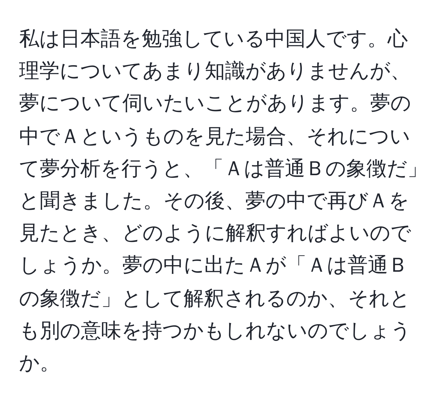 私は日本語を勉強している中国人です。心理学についてあまり知識がありませんが、夢について伺いたいことがあります。夢の中でＡというものを見た場合、それについて夢分析を行うと、「Ａは普通Ｂの象徴だ」と聞きました。その後、夢の中で再びＡを見たとき、どのように解釈すればよいのでしょうか。夢の中に出たＡが「Ａは普通Ｂの象徴だ」として解釈されるのか、それとも別の意味を持つかもしれないのでしょうか。