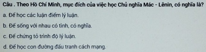 Câu . Theo Hồ Chí Minh, mục đích của việc học Chủ nghĩa Mác - Lênin, có nghĩa là?
a. Để học các luận điểm lý luận.
b. Để sống với nhau có tình, có nghĩa.
c. Để chứng tỏ trình độ lý luận.
d. Để học con đường đấu tranh cách mạng.