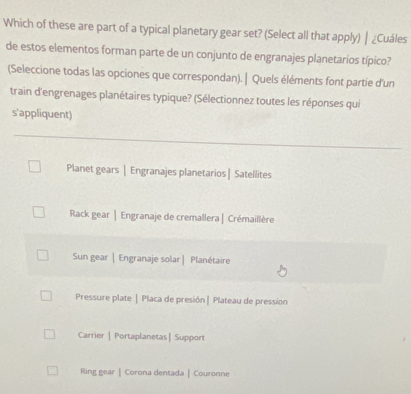 Which of these are part of a typical planetary gear set? (Select all that apply) ┃ ¿Cuáles
de estos elementos forman parte de un conjunto de engranajes planetarios típico?
(Seleccione todas las opciones que correspondan). | Quels éléments font partie d'un
train d'engrenages planétaires typique? (Sélectionnez toutes les réponses qui
s'appliquent)
Planet gears | Engranajes planetarios | Satellites
Rack gear | Engranaje de cremallera | Crémaillère
Sun gear | Engranaje solar | Planétaire
Pressure plate | Placa de presión | Plateau de pression
Carrier | Portaplanetas| Support
Ring gear |Corona dentada | Couronne