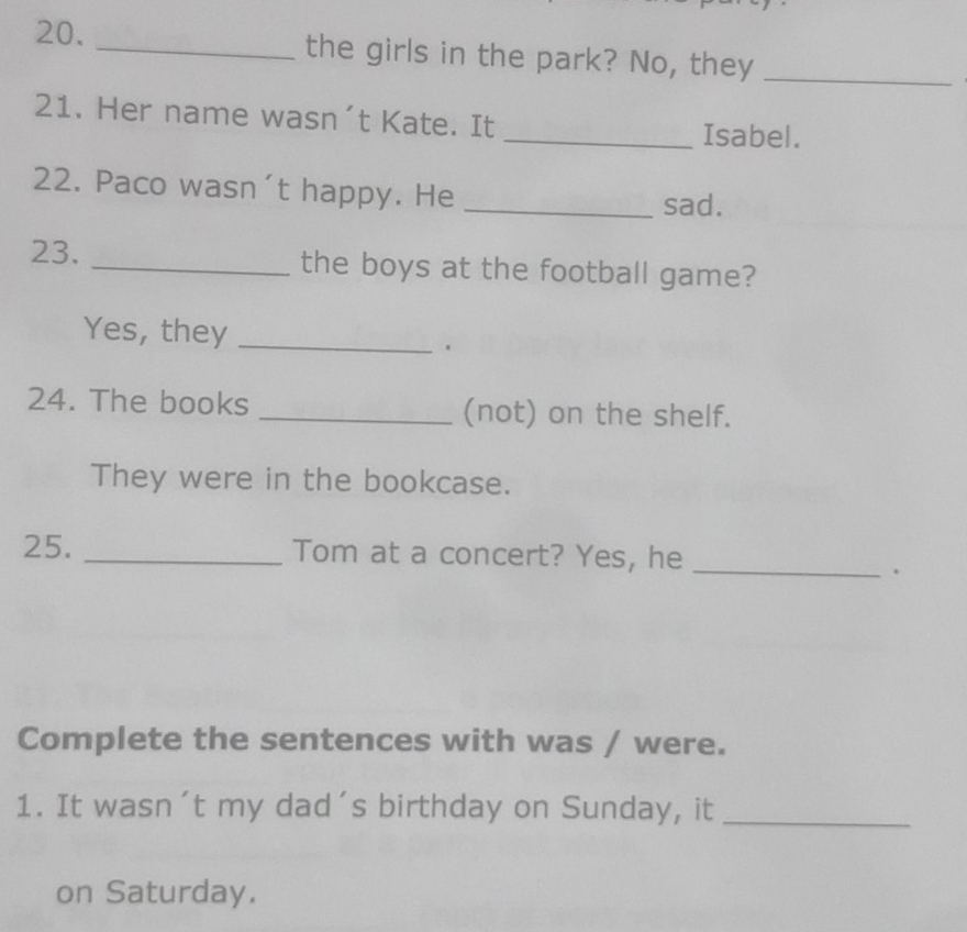 the girls in the park? No, they_ 
21. Her name wasn´t Kate. It 
_Isabel. 
22. Paco wasn't happy. He_ 
sad. 
23. _the boys at the football game? 
Yes, they_ 
. 
24. The books _(not) on the shelf. 
They were in the bookcase. 
25. _Tom at a concert? Yes, he_ 
. 
Complete the sentences with was / were. 
1. It wasn´t my dad's birthday on Sunday, it_ 
on Saturday.