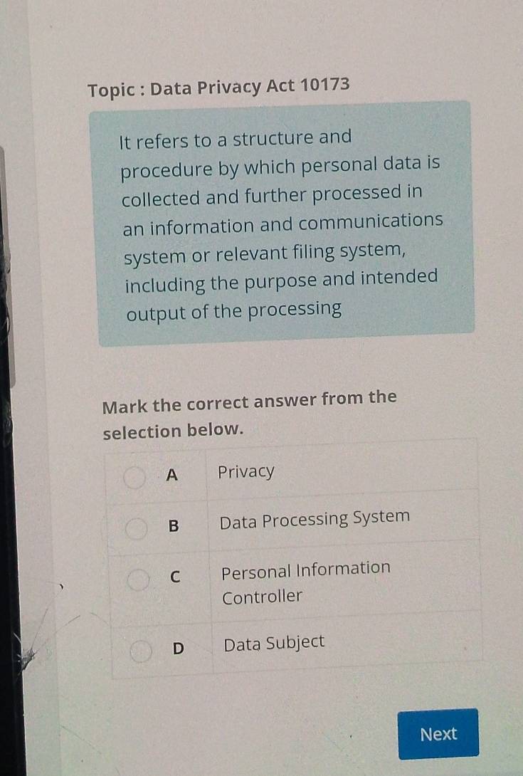 Topic : Data Privacy Act 10173
It refers to a structure and
procedure by which personal data is
collected and further processed in
an information and communications
system or relevant filing system,
including the purpose and intended
output of the processing
Mark the correct answer from the
selection below.
A Privacy
B Data Processing System
C Personal Information
Controller
D Data Subject
Next