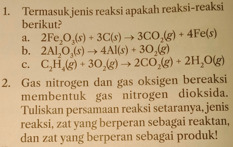 Termasuk jenis reaksi apakah reaksi-reaksi
berikut?
a. 2Fe_2O_3(s)+3C(s)to 3CO_2(g)+4Fe(s)
b. 2Al_2O_3(s)to 4Al(s)+3O_2(g)
C. C_2H_4(g)+3O_2(g)to 2CO_2(g)+2H_2O(g)
2. Gas nitrogen dan gas oksigen bereaksi
membentuk gas nitrogen dioksida.
Tuliskan persamaan reaksi setaranya, jenis
reaksi, zat yang berperan sebagai reaktan,
dan zat yang berperan sebagai produk!