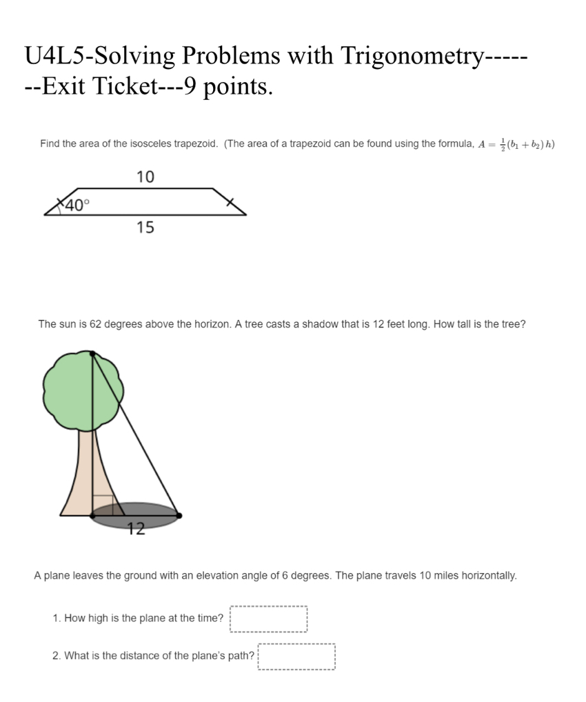 U4L5-Solving Problems with Trigonometry- -
--Exit Ticket---9 points.
Find the area of the isosceles trapezoid. (The area of a trapezoid can be found using the formula, A= 1/2 (b_1+b_2)h)
The sun is 62 degrees above the horizon. A tree casts a shadow that is 12 feet long. How tall is the tree?
A plane leaves the ground with an elevation angle of 6 degrees. The plane travels 10 miles horizontally.
1. How high is the plane at the time?
2. What is the distance of the plane's path?