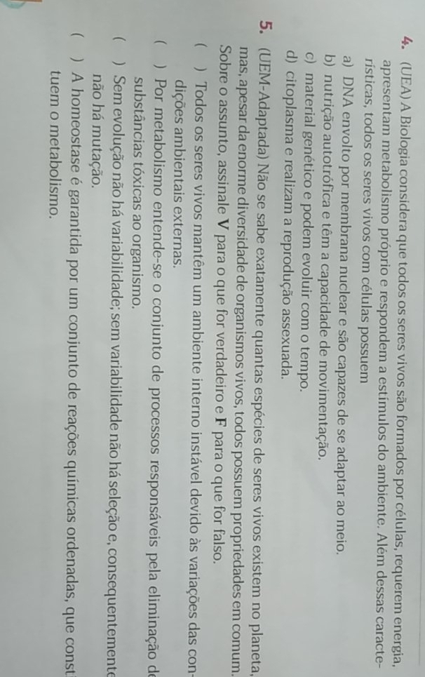 (UEA) A Biologia considera que todos os seres vivos são formados por células, requerem energia,
apresentam metabolismo próprio e respondem a estímulos do ambiente. Além dessas caracte-
rísticas, todos os seres vivos com células possuem
a) DNA envolto por membrana nuclear e são capazes de se adaptar ao meio.
b) nutrição autotrófica e têm a capacidade de movimentação.
c) material genético e podem evoluir com o tempo.
d) citoplasma e realizam a reprodução assexuada.
5. (UEM-Adaptada) Não se sabe exatamente quantas espécies de seres vivos existem no planeta,
mas, apesar da enorme diversidade de organismos vivos, todos possuem propriedades em comum.
Sobre o assunto, assinale V para o que for verdadeiro e F para o que for falso.
( ) Todos os seres vivos mantêm um ambiente interno instável devido às variações das con-
dições ambientais externas.
 ) Por metabolismo entende-se o conjunto de processos responsáveis pela eliminação de
substâncias tóxicas ao organismo.
 ) Sem evolução não há variabilidade; sem variabilidade não há seleção e, consequentemente
não há mutação.
 ) A homeostase é garantida por um conjunto de reações químicas ordenadas, que const
tuem o metabolismo.