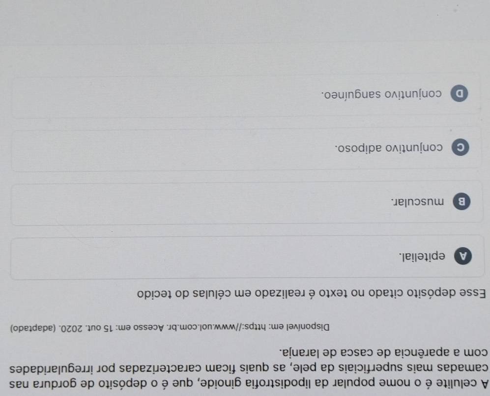 A celulite é o nome popular da lipodistrofia ginoide, que é o depósito de gordura nas
camadas mais superficiais da pele, as quais ficam caracterizadas por irregularidades
com a aparência de casca de laranja.
Disponível em: https://www.uol.com.br. Acesso em: 15 out. 2020. (adaptado)
Esse depósito citado no texto é realizado em células do tecido
A epitelial.
B muscular.
C conjuntivo adiposo.
D conjuntivo sanguíneo.