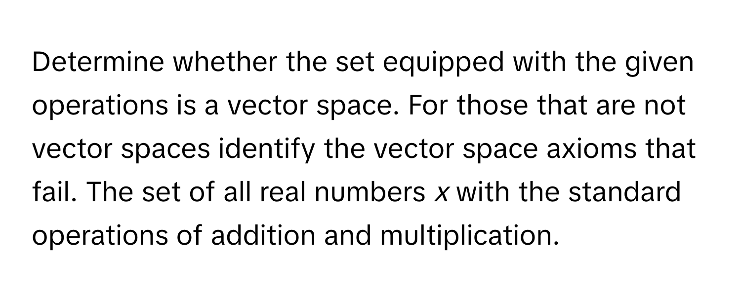 Determine whether the set equipped with the given operations is a vector space. For those that are not vector spaces identify the vector space axioms that fail. The set of all real numbers *x* with the standard operations of addition and multiplication.