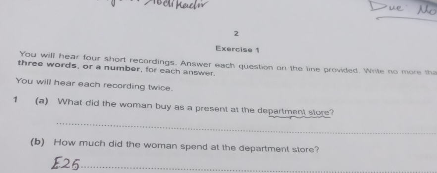 You will hear four short recordings. Answer each question on the line provided. Write no more tha 
three words, or a number, for each answer. 
You will hear each recording twice. 
1 (a) What did the woman buy as a present at the department store? 
_ 
(b) How much did the woman spend at the department store? 
_