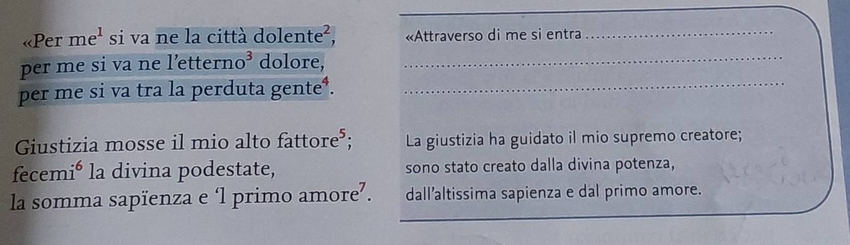 «Per me^1 si va ne la città dolente², «Attraverso di me si entra_ 
per me si va ne l’ettern o^3 dolore,_ 
per me si va tra la perduta gente³._ 
Giustizia mosse il mio alto fattore³; La giustizia ha guidato il mio supremo creatore; 
fecem la divina podestate, )0° sono stato creato dalla divina potenza, 
_ 
la somma sapïenza e ‘l primo amore⁷. dall’altissima sapienza e dal primo amore.