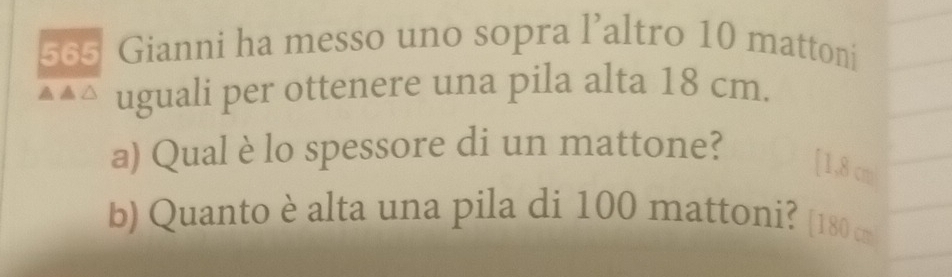 565 Gianni ha messo uno sopra l’altro 10 mattoni 
▲▲ △ uguali per ottenere una pila alta 18 cm. 
a) Qual è lo spessore di un mattone? 
[ 1,8 cm
b) Quanto è alta una pila di 100 mattoni? [ 180 cm