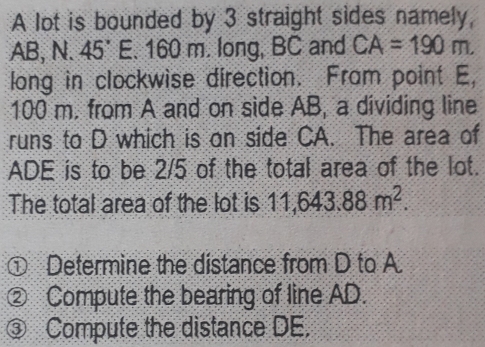 A lot is bounded by 3 straight sides namely,
AB, N. 45°E. 160 m. long, BC and CA=190m. 
long in clockwise direction. Fram point E,
100 m. from A and on side AB, a dividing line 
runs to D which is on side CA. The area of
ADE is to be 2/5 of the total area of the lot. 
The total area of the lot is 11,643.88m^2. 
① Determine the distance from D to A. 
② Compute the bearing of line AD. 
③ Compute the distance DE.