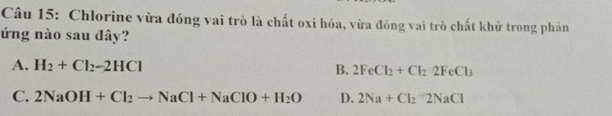 Chlorine vừa đóng vai trò là chất oxi hóa, vừa đóng vai trò chất khử trong phân
ứng nào sau đây?
A. H_2+Cl_2-2HCl B. 2FeCl_2+Cl_22FeCl_3
C. 2NaOH+Cl_2to NaCl+NaClO+H_2O D. 2Na+Cl_2=2NaCl