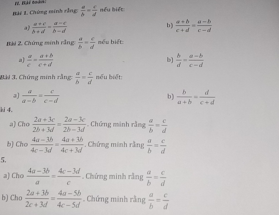 Bài toán: 
Bài 1. Chứng minh rằng:  a/b = c/d  nếu biết: 
b) 
a)  (a+c)/b+d = (a-c)/b-d   (a+b)/c+d = (a-b)/c-d 
Bài 2. Chứng minh rằng:  a/b = c/d  nếu biết: 
a)  a/c = (a+b)/c+d   b/d = (a-b)/c-d 
b) 
Bài 3. Chứng minh rằng:  a/b = c/d  nếu biết: 
a)  a/a-b = c/c-d   b/a+b = d/c+d 
b) 
ài 4. 
a) Cho  (2a+3c)/2b+3d = (2a-3c)/2b-3d . Chứng minh rằng  a/b = c/d 
b) Cho  (4a-3b)/4c-3d = (4a+3b)/4c+3d . Chứng minh rằng  a/b = c/d 
5. 
a) Cho  (4a-3b)/a = (4c-3d)/c . Chứng minh rằng  a/b = c/d 
b) Cho  (2a+3b)/2c+3d = (4a-5b)/4c-5d . Chứng minh rằng  a/b = c/d 