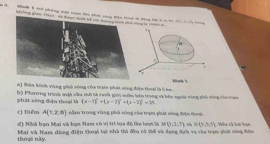 Hình 1 mô phỏng một trạm thui động đặt ở vị trí I(1:2;2) trong
không gian ng là 10000 m 
a) Bán kính vùng phủ sóng của trạm phát sóng điện thoại là 5 km .
b) Phương trình mặt cầu mô tả ranh giới miền bên trong và bên ngoài vùng phủ sóng của trạm
phát sóng điện thoại là (x-1)^2+(y-2)^2+(z-2)^2=25.
c) Điểm A(1;2;6) nằm trong vùng phủ sóng của trạm phát sóng điện thoại.
d) Nhà bạn Mai và bạn Nam có vị trí tọa độ lần lượt là M(1;2;7) và N(5;5;5) Nếu cả hai bạn
Mai và Nam dùng điện thoại tại nhà thì đều có thể sử dụng dịch vụ của trạm phát sóng điện
thoại này.