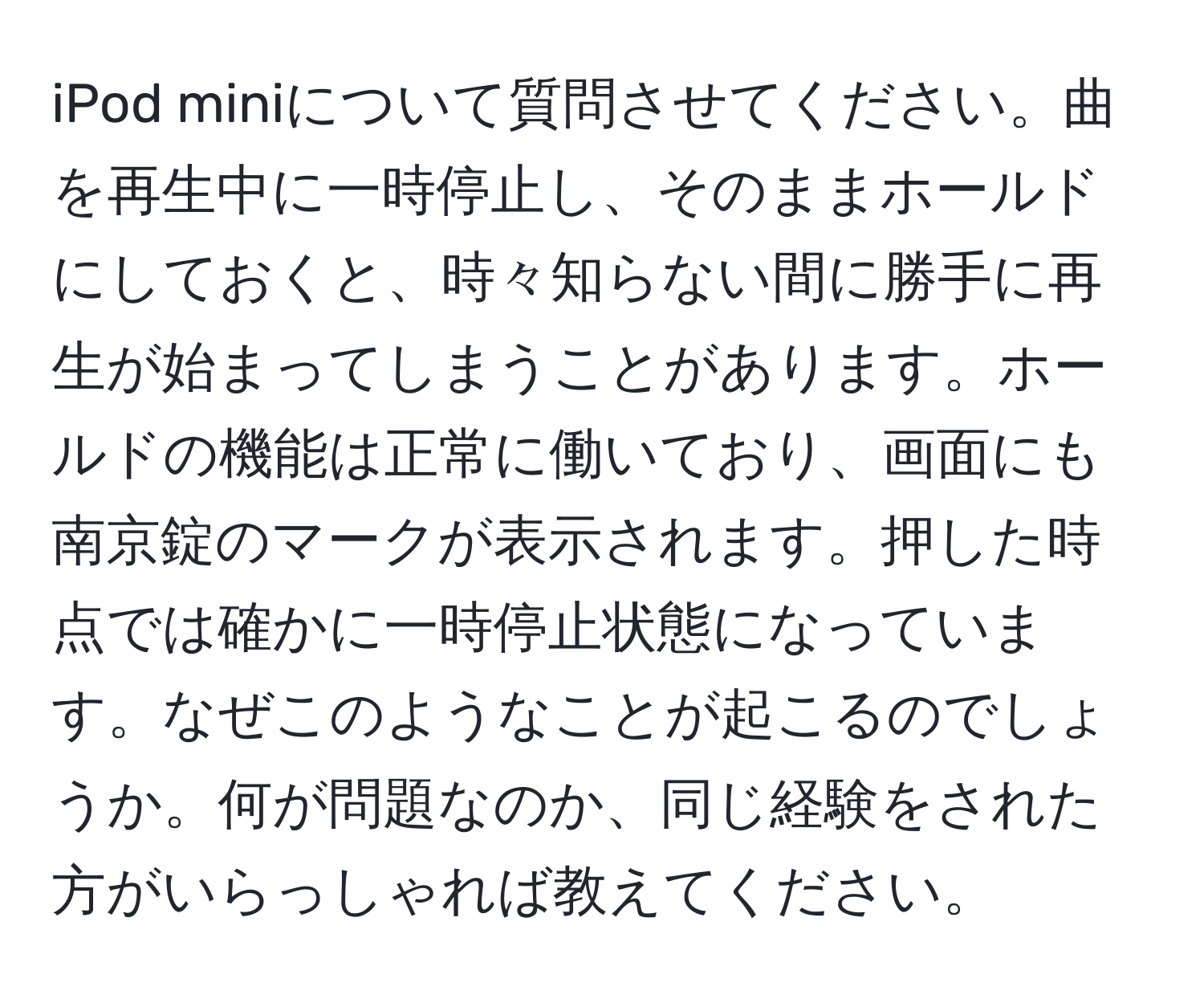 iPod miniについて質問させてください。曲を再生中に一時停止し、そのままホールドにしておくと、時々知らない間に勝手に再生が始まってしまうことがあります。ホールドの機能は正常に働いており、画面にも南京錠のマークが表示されます。押した時点では確かに一時停止状態になっています。なぜこのようなことが起こるのでしょうか。何が問題なのか、同じ経験をされた方がいらっしゃれば教えてください。