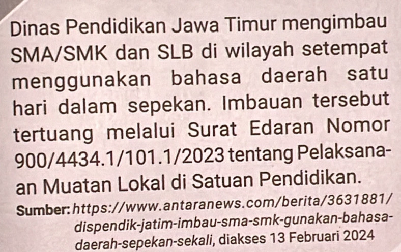 Dinas Pendidikan Jawa Timur mengimbau 
SMA/SMK dan SLB di wilayah setempat 
menggunakan bahasa daerah satu 
hari dalam sepekan. Imbauan tersebut 
tertuang melalui Surat Edaran Nomor 
900/4434.1/101.1/2023 tentang Pelaksana- 
an Muatan Lokal di Satuan Pendidikan. 
Sumber:https://www.antaranews.com/berita/3631881/ 
dispendik-jatim-imbau-sma-smk-gunakan-bahasa- 
daerah-sepekan-sekali, diakses 13 Februari 2024