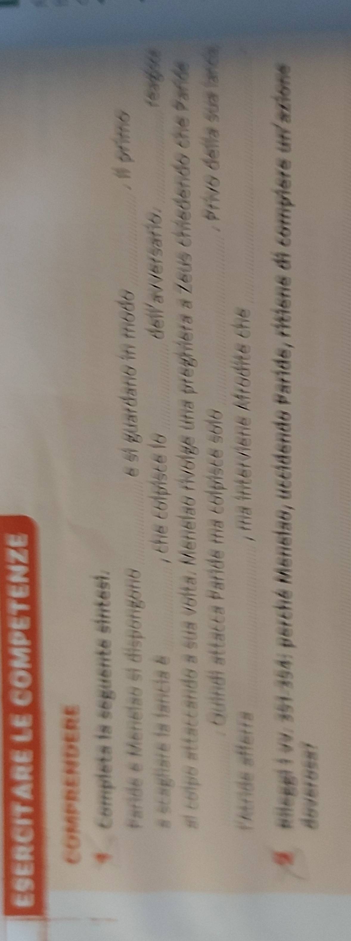 ESERCITARE LE COMPETENZE 
COMPRENDERE 
* Completa la seguente sintesi. 
Farde e Menelao si dispongoro _e si guardano in modo _.1l prime 
a scaghare la fancia é _, the colpisce la _del avversafio._ 
al colpo attaccando a sua volta. Menelao rivolge una pregriera a Zeus chedendo che Pañde 
Guindi attacca Parde ma colpisce solo_ , Privo della sua lanca 
Peende afferrs_ , ma interviène Mrodite che_
2 Mieggi i vv. 351-354 : perché Menelao, uccidendo Paride, ritiene di compiere un azione 
BoVeroEsT