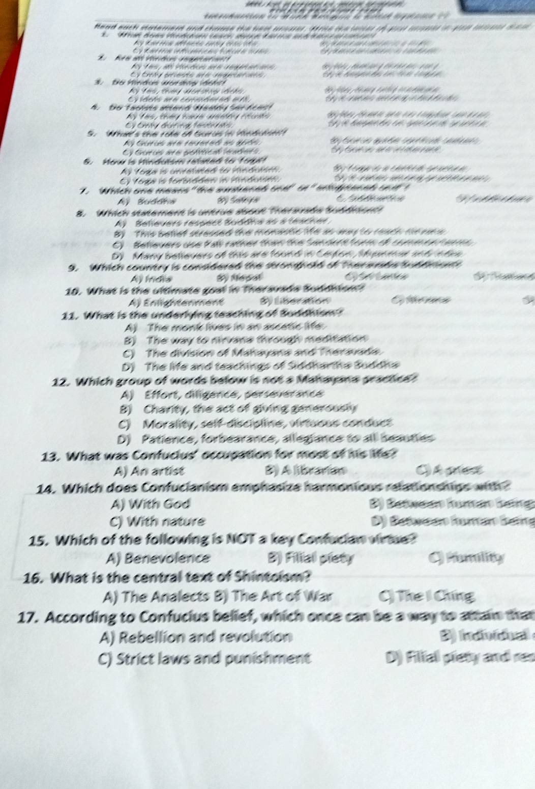 de a  Ma on de mtco m  
Head each saement and chase the bes unar, dare the lase th you une in gon trn dam
2   ta Bee Ved    (ace d            e  e
                                  
C   t    ro e t     đ  t   ca  d                      
Bo e a Véretée   er  ne 
Ay T e , ad pe da a e  e   a a d                  
Éy Éity presds ae vegeatate
3.  Do Hindus wordns det
A. Do Taolais anenó Nadóy Ser Acast
Cy Cnly đương tentr en S  t e đ              
S. What's the role of Gurus in Mnduhe!
Ay Gutus ate renereó es apốn
Cy Gurus are polítical lraders S     e    
8. How is Hindulsm reied to fol!
Af Toga is unretated to vindusm  S C oria:a ct d ct a d 
E) Yoga is forsidden in minduse S   a e           e   
.  Which one means " the sobened one' tn" engphenah od t
Ay Buddna S Sateya C      Refeereree
8. Which statement is untrue aoout Therarade Subdend
A    Bellevers respect Buddia às a teache.
B) This bellet duessed the monadle te so way to readn mrsons
C)  Believers use P ai ratner than the Sendat t torm oe comeon hene
D) Many believers of this are found in Ceton, Mpnmar and ets
9. Which country is conddered the shrongpckd of Thermadn tud hmat
Ay Íídia By Mepal d fratacs
10. What is the ultimate goal in Therauade Sudditont?
Aj Enlightenment S) liberaton Otrees
11. What is the underlying teaching of Suddhism?
A) The monk lives in an ascetic life.
B) The way to mirvana through meditation
C) The division of Mahayana and Theravada
D) The life and teachings of Siddharta Suddha
12. Which group of words below is not a Mahayana grachee?
A) Effort, diligence, perseveérance
B) Charity, the act of giving generously
C) Morality, self-discipline, virtuous conduct
D) Patience, forbearance, allegiance to all seauties
13. What was Confuclus' occupation for most of his Me?
A) An artist B) A litraníao C) A pes
14. Which does Confucianism emphasize harmonious relationships with 
A) With God B) Betwsáo Rumáo Bng
C) With nature D) Datwnro farerro Batro
15. Which of the following is NOT a key Confucian virtue?
A) Benevolence B) Filial piety C Mamility
16. What is the central text of Shintoism?
A) The Analects B) The Art of War () The I Chíng
17. According to Confucius belief, which once can be a way to attain that
A) Rebellion and revolution B) indioidual 
C) Strict laws and punishment D) Fillal pisty and res
