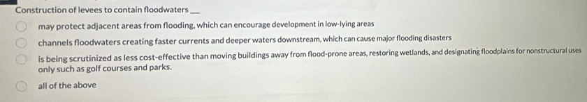 Construction of levees to contain floodwaters_
may protect adjacent areas from flooding, which can encourage development in low-lying areas
channels floodwaters creating faster currents and deeper waters downstream, which can cause major flooding disasters
is being scrutinized as less cost-effective than moving buildings away from flood-prone areas, restoring wetlands, and designating floodplains for nonstructural uses
only such as golf courses and parks.
all of the above