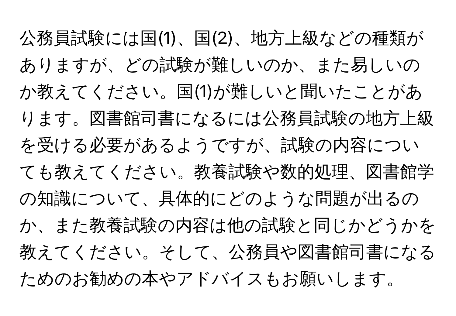 公務員試験には国(1)、国(2)、地方上級などの種類がありますが、どの試験が難しいのか、また易しいのか教えてください。国(1)が難しいと聞いたことがあります。図書館司書になるには公務員試験の地方上級を受ける必要があるようですが、試験の内容についても教えてください。教養試験や数的処理、図書館学の知識について、具体的にどのような問題が出るのか、また教養試験の内容は他の試験と同じかどうかを教えてください。そして、公務員や図書館司書になるためのお勧めの本やアドバイスもお願いします。