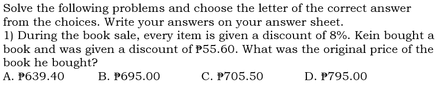 Solve the following problems and choose the letter of the correct answer
from the choices. Write your answers on your answer sheet.
1) During the book sale, every item is given a discount of 8%. Kein bought a
book and was given a discount of 55.60. What was the original price of the
book he bought?
A. ₱639.40 B. ₱695.00 C. 705.50 D. ₱795.00