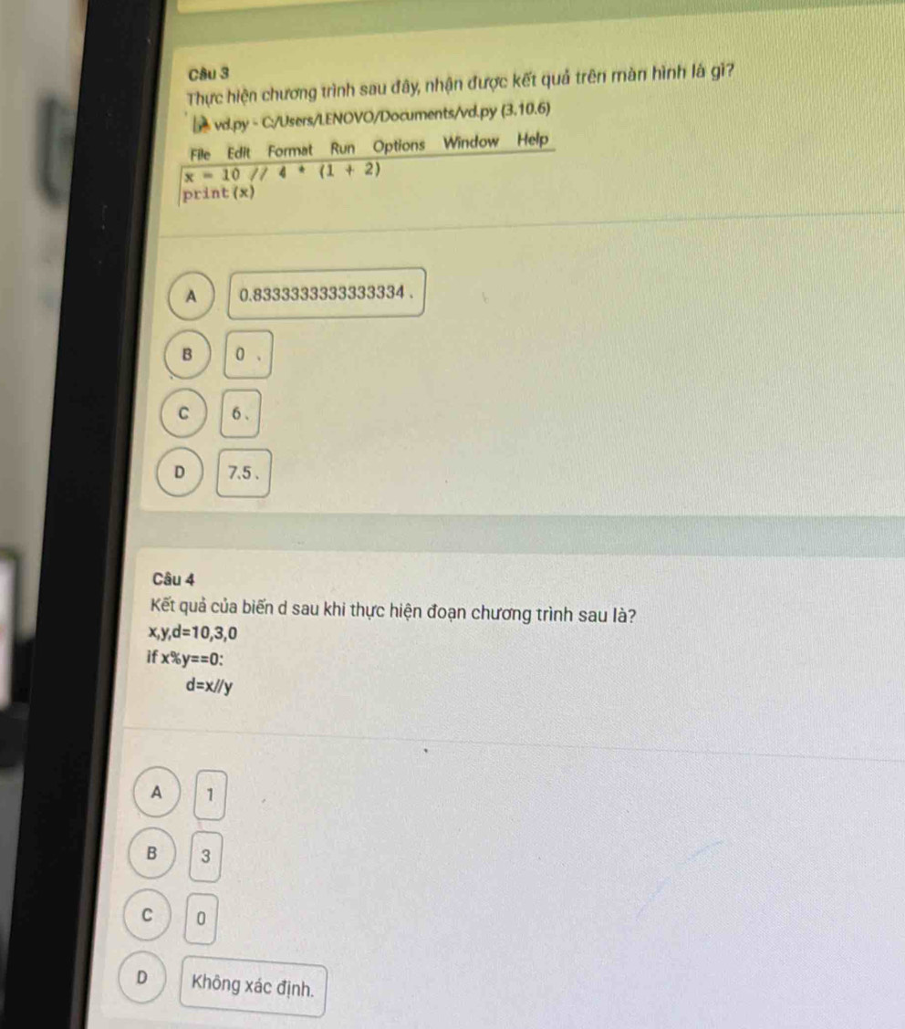 Thực hiện chương trình sau đây, nhận được kết quả trên màn hình là gi?
vd.py - C:/Users/LENOVO/Documents/vd.py (3,10.6)
File Edit Format Run Options Window Help
x=10//4+(1+2)
print (x)
A 0.8333333333333334.
B 0.
C 6.
D 7.5.
Câu 4
Kết quả của biến d sau khi thực hiện đoạn chương trình sau là?
x, y, d=10,3,0
if x% y==0 :
d=x//y
A 1
B 3
C 0
D Không xác định.