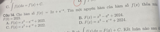 C. ∈t f(x)dx=f'(x)+C. 
D.
Câu 14. Cho hàm số f(x)=2x+e^(-x). Tìm một nguyên hàm của hàm số f(x) thỏa mā
F(0)=2023.
A. F(x)=x^2-e^(-x)+2023. B. F(x)=x^2-e^x+2024.
D. F(x)=x^2-e^(-x)+2024.
C. F(x)=x^2+e^(-x)+2022.
∈t _f(x)dx=F(x)+C. Kết luận nào sau ở