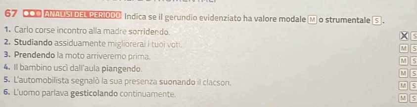 CO0 ANAUISI DEL PERIODO Indica se il gerundio evidenziato ha valore modale M o strumentale 5. 
1. Carlo corse incontro alla madre sorridendo XE 
2. Studiando assiduamente migliorerai i tuoi voti. 
MS 
3. Prendendo la moto arriveremo prima. 
MS 
4. Il bambino uscì dall'aula piangendo. MS 
5. L'automobilista segnalò la sua presenza suonando il clacson. M S 
6. L'uomo parlava gesticolando continuamente. M S