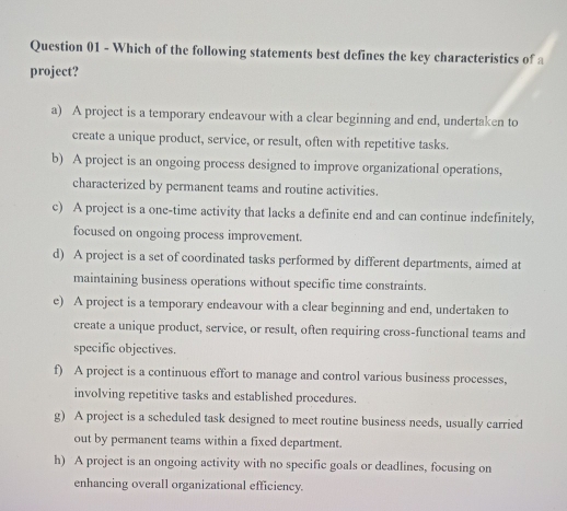 Which of the following statements best defines the key characteristics of a
project?
a) A project is a temporary endeavour with a clear beginning and end, undertaken to
create a unique product, service, or result, often with repetitive tasks.
b) A project is an ongoing process designed to improve organizational operations,
characterized by permanent teams and routine activities.
c) A project is a onc-time activity that lacks a definite end and can continue indefinitely,
focused on ongoing process improvement.
d) A project is a set of coordinated tasks performed by different departments, aimed at
maintaining business operations without specific time constraints.
e) A project is a temporary endeavour with a clear beginning and end, undertaken to
create a unique product, service, or result, often requiring cross-functional teams and
specific objectives.
f) A project is a continuous effort to manage and control various business processes,
involving repetitive tasks and established procedures.
g) A project is a scheduled task designed to meet routine business needs, usually carried
out by permanent teams within a fixed department.
h) A project is an ongoing activity with no specific goals or deadlines, focusing on
enhancing overall organizational efficiency.