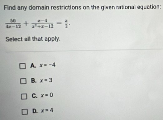 Find any domain restrictions on the given rational equation:
 50/4x-12 + (x-4)/x^2+x-12 = x/2 . 
Select all that apply.
A. x=-4
B. x=3
C. x=0
D. x=4