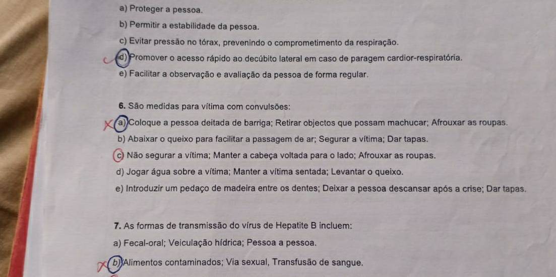 a) Proteger a pessoa.
b) Permitir a estabilidade da pessoa.
c) Evitar pressão no tórax, prevenindo o comprometimento da respiração.
d) Promover o acesso rápido ao decúbito lateral em caso de paragem cardior-respiratória.
e) Facilitar a observação e avaliação da pessoa de forma regular.
6. São medidas para vítima com convulsões:
a) Coloque a pessoa deitada de barriga; Retirar objectos que possam machucar; Afrouxar as roupas.
b) Abaixar o queixo para facilitar a passagem de ar; Segurar a vítima; Dar tapas.
c) Não segurar a vítima; Manter a cabeça voltada para o lado; Afrouxar as roupas.
d) Jogar água sobre a vítima; Manter a vítima sentada; Levantar o queixo.
e) Introduzir um pedaço de madeira entre os dentes; Deixar a pessoa descansar após a crise; Dar tapas.
7. As formas de transmissão do vírus de Hepatite B incluem:
a) Fecal-oral; Veiculação hídrica; Pessoa a pessoa.
b) Alimentos contaminados; Via sexual, Transfusão de sangue.