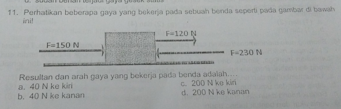 sudan benan terjaur gaya gesek
11. Perhatikan beberapa gaya yang bekerja pada sebuah benda seperti pada gambar di bawah
ini!
F=120 N
F=150N
F=230N
Resultan dan arah gaya yang bekerja pada benda adalah....
a. 40 N ke kiri c. 200 N ke kiri
b. 40 N ke kanan d. 200 N ke kanan