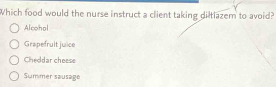 Which food would the nurse instruct a client taking diltiazem to avoid?
Alcohol
Grapefruit juice
Cheddar cheese
Summer sausage