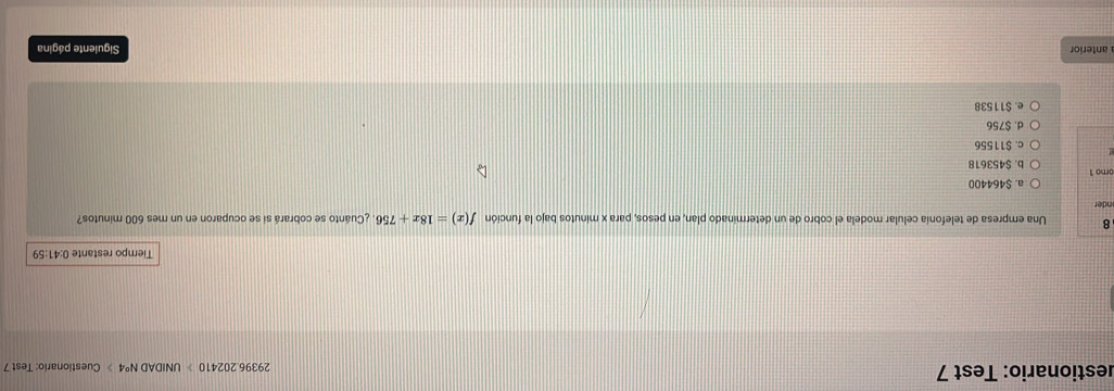 estionario: Test 7 29396.202410 UNIDA DN°4 》 Cuestionario: Test 7
Tiempo restante 0:41:59
8 Una empresa de telefonía celular modela el cobro de un determinado plan, en pesos, para x minutos bajo la función f(x)=18x+756 ¿Cuánto se cobrará si se ocuparon en un mes 600 minutos?
nder
a. $464400
omo 1 b. $453618
c. $11556
d. $756
e. $11538
anterior Siguiente página