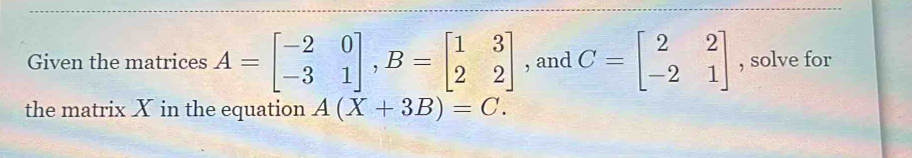 Given the matrices A=beginbmatrix -2&0 -3&1endbmatrix , B=beginbmatrix 1&3 2&2endbmatrix , and C=beginbmatrix 2&2 -2&1endbmatrix , solve for
the matrix X in the equation A(X+3B)=C.