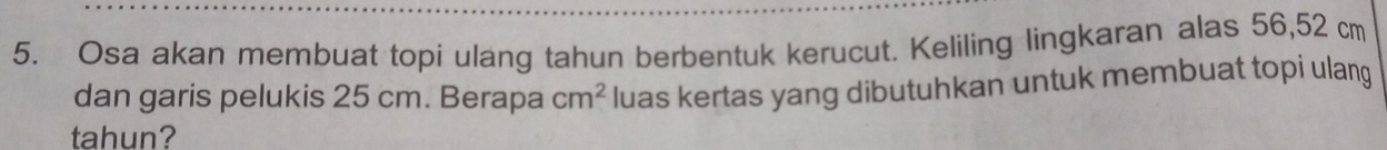 Osa akan membuat topi ulang tahun berbentuk kerucut. Keliling lingkaran alas 56, 52 cm
dan garis pelukis 25 cm. Berapa cm^2 luas kertas yang dibutuhkan untuk membuat topi ulang 
tahun?