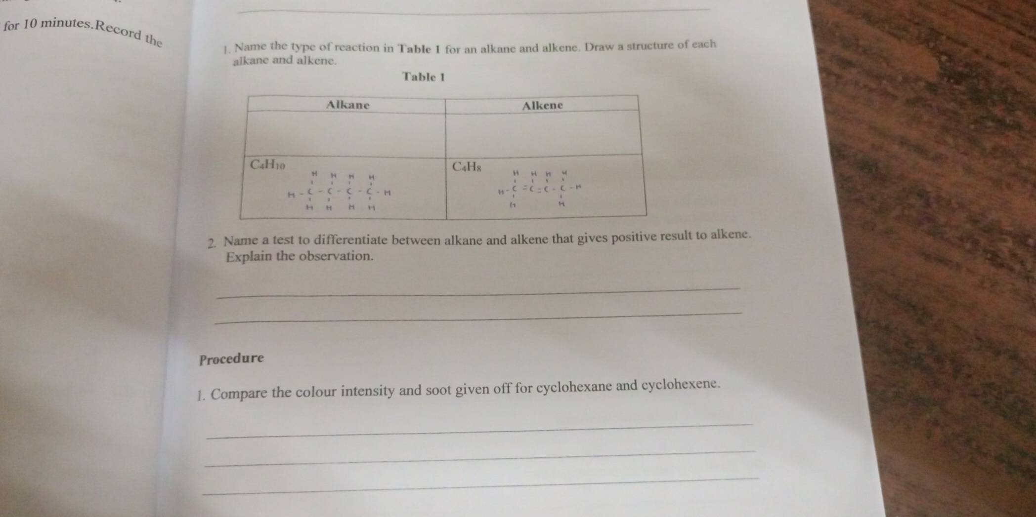 for 10 minutes.Record the
]. Name the type of reaction in Table 1 for an alkane and alkene. Draw a structure of each
alkane and alkene.
Table 1
2. Name a test to differentiate between alkane and alkene that gives positive result to alkene.
Explain the observation.
_
_
Procedure
1. Compare the colour intensity and soot given off for cyclohexane and cyclohexene.
_
_
_