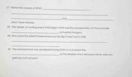 Name the causes of WWI: 
_ 
_, and_ 
(Hint: Think MANIA) 
28. The "spark" or inciting event, that began WWI was the assassination of the Archduke 
_of Austria-Hungary. 
29. Who were the Allied Powers known as the Big Three? (not in WB) 
_ 
_ 
_ 
30. The armored tank was developed during WWI to try to break the 
_on the Western front, because neither side was 
gaining much ground.